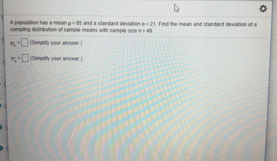 A population has a mean μ-85 and a standard deviation σ-21. Find the mean and standard deviation of a sampling distribution of sample means with sample size n 49 H(Simplity your answer) o-# L] (Simplify your answer.)