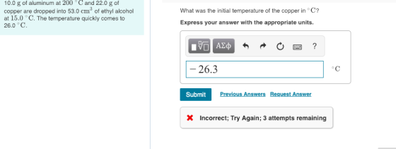10.0 g of aluminum at 200Cand 22.0 g of copper are dropped into 53.0 cm3 of ethyl alcohol at 15.0 °C. The temperature quickly comes to 26.0°C What was the initial temperature of the copper in°C? Express your answer with the appropriate units. - 26.3 SubmitPrev Previous Answers Request Answer X Incorrect; Try Again; 3 attempts remaining