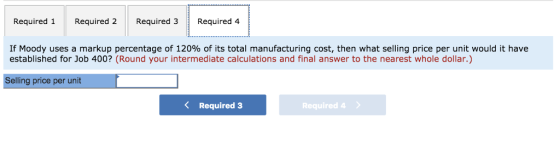 Required 1Required 2 Required 3Required 4 If Moody uses a markup percentage of 120% of its total manufacturing cost, then what selling price per unit would it have established for Job 400? (Round your intermediate calculations and final answer to the nearest whole dollar.) Selling price per unit Required 3 Required 4