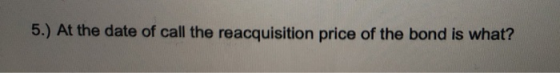 5.) At the date of call the reacquisition price of the bond is what?