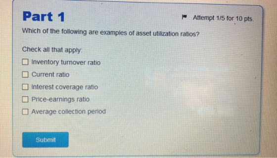 Part 1 Attempt 1/5 for 10 pts. Which of the following are examples of asset utilization ratios? Check all that apply Inventor