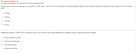 Pre-Lecture question 13 To answer this question, first click here to view the associated video In terms of the maximum charge (4o) on a capacitor in an RC circuit, what is the amount of charge on a charging capacitor after two time constants? Assume the capacitor has zero charge when the charging starts. (0.25)go (0.63)90 0.86)40 (0.5)go Suppose the resistor in an RC circuit is doubled in value. How should the value of the capacitance be changed in order to keep the same time constant? It should remain the same It should be quadrupled It should be halved It should be doubled