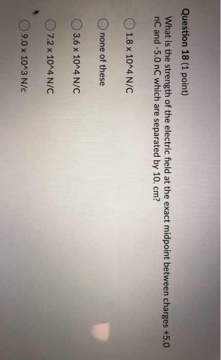 Question 18 (1 point) What is the strength of the electric field at the exact midpoint between charges +5.0 nC and -5.0 nC wh