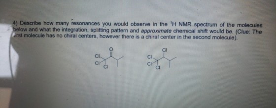 4) Describe how many resonances you would observe in the H NMR spectrum of the molecules below and what the integration, splitting pattern and approximate chemical shift would be. (Clue: The irst molecule has no chiral centers, however there is a chiral center in the second molecule). CI Cl Cl Cl Cl CI CI