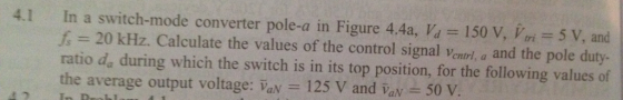 In a switch-mode converter pole-a in Figure 4.4a, f, = 20 kHz. Calculate the values of the control signal ventr, a and the pole duty- ratio d during which the switch is in its top position, for the following values of the average output voltage: aN 125 V and Vav 50 v 4.1 = 150 V, Vtri = 5 V, and