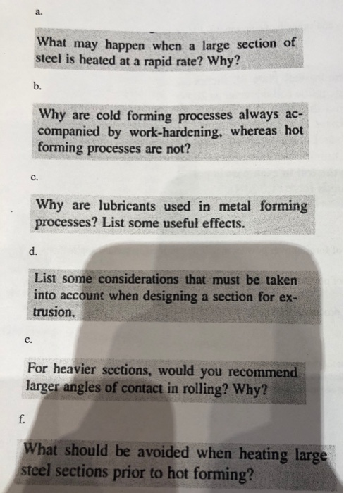 a. What may happen when a large section of steel is heated at a rapid rate? Why? b. Why are cold forming processes always ac- companied by work-hardening, whereas hot forming processes are not? C. Why are lubricants used in metal forming processes? List some useful effects. d. List some considerations that must be taken into account when designing a section for ex- trusion. e. For heavier sections, would you recommend larger angles of contact in rolling? Why? f. What should be avoided when heating large teel sections prior to hot forming?