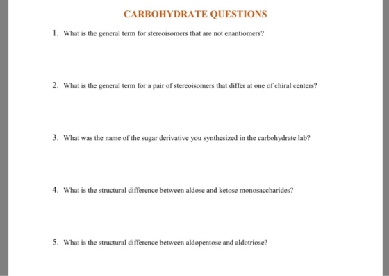 CARBOHYDRATE QUESTIONS 1. What is the general term for stereoisomers that are not enantiomers? 2. What is the general term for a pair of stereoisomers that differ at one of chiral centers? 3. What was the name of the sugar derivative you synthesized in the carbohydrate lab? 4. What is the structural difference between aldose and ketose monosaccharides? 5. What is the structural difference between aldopentose and aldotriose?