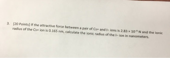 20 Points] If the attractive force between a pair of Cs+ and I-ions is 2.83 x 109 N and the ionic radius of the Cst ion is 0.165 nm, calculate the ionic radius of the I- ion in nanometers.