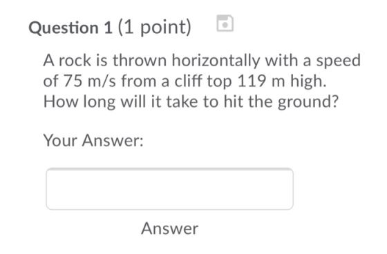 Question 1 (1 point) A rock is thrown horizontally with a speed of 75 m/s from a cliff top 119 m high. How long will it take to hit the ground? Your Answer: Answer