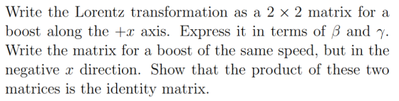 Write the Lorentz boost along the + axis. Express it in terms of B and y Write the matrix for a boost of the same speed, but in the negative x dırection. Show that the product of these two matrices is the identity matrix. transformation as a 2 × 2 matrix for a
