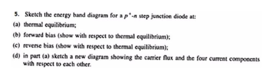 5. Sketch the energy band diagram for a p-n step junction diode at: (a) thermal equilibrium; (b) forward bias (show with respect to thermal equilibrium) (c) reverse bias (show with respect to thermal equilibrium) (d) in part (a) sketch a new diagram showing the carrier flux and the four current components with respect to each other.
