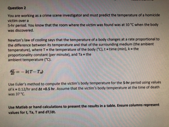 Question 2 You are working as a crime scene investigator and must predict the temperature of a homicide victim over a 5-hr period. You know that the room where the victim was found was at 10 C when the body was discovered. Newtons law of cooling says that the temperature of a body changes at a rate proportional to the difference between its temperature and that of the surrounding medium (the ambient temperature), where T = the temperature of the body (°C), t time (min), k = the proportionality constant (per minute), and Ta - the ambient temperature (C) Use Eulers method to compute the victims body temperature for the 5-hr period using values of k = 0.12/hr and At =0.5 hr. Assume that the victims body temperature at the time of death was 37 C. Use Matlab or hand calculations to present the results in a table. Ensure columns represent values for t, Ta, T and dT/dt.