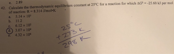 e. 2.89 Calculate the thermodynamic equilibrium constant at 25°C for a reaction for which Δσ.-2560 kJ per mol of reaction:R-8.314 J/mol K a. 5.14 ×101 42. 6.12 × 102 3.07 x 104 d) e. 4.32 x 10 -t も