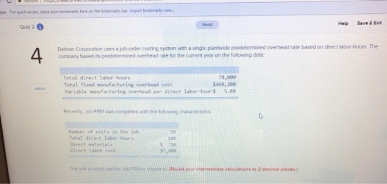 pps For quick access, place your bookmarks here on the bookmarks bar. Import bookmarks now. Saved Help Seve&Exit Quiz 2 4 Dehner Corporation uses a job-order costing system with a single plantwide predetermined overhead rate based on direct labor-hours. The company based its predetermined overhead rate for the current year on the following data: Total direct labor-hours Total fixed manufacturing overhead cost Variable manufacturing overhead per direct labor-hour $5.80 78,000 5460, 280 Recently. Job P951 was completed with the following characteristics Nunber of units in the job Total direct labor-hours Direct/ materials Direct labor cost 50 1e0 5 720 57,800 The unt oroduct cost for Job P95119s fo (Round your intermedinte calculetions to 2 decimel pleces)