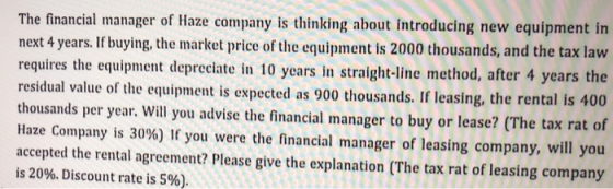 The financial manager of Haze company is thinking about introducing new equipment in next 4 years. If buying, the market price of the equipment is 2000 thousands, and the tax law requires the equipment depreciate in 10 years in straight-line method, after 4 years the residual value of the equipment is expected as 900 thousands. If leasing, the rental is 400 thousands per year. Will you advise the financial manager to buy or lease? (The tax rat of Haze Company is 30%) If you were the financial manager of leasing company, will you accepted the rental agreement? Please give the explanation (The tax rat of leasing company is 20%. Discount rate is 5%)