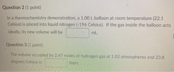 Question 2 (1 point) In a thermochemistry demonstration, a 1.00 L balloon at room temperature (22.1 Celsius) is placed into l