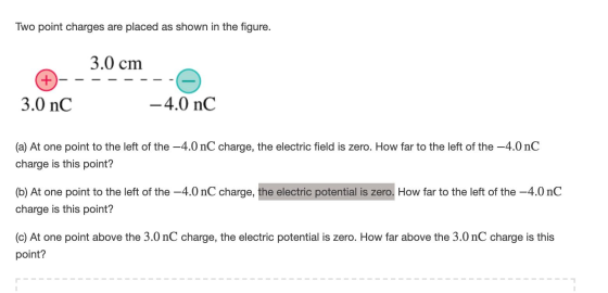 Two point charges are placed as shown in the figure. 3.0 cm -------- 3.0 nC -4.0 nC (a) At one point to the left of the - 4.0