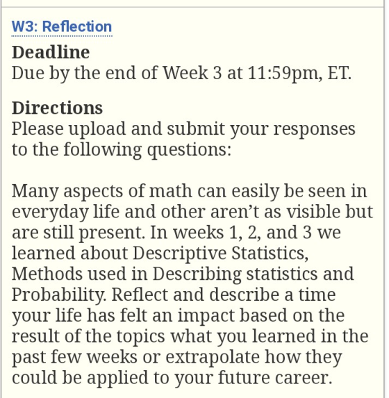 W3: Reflection Deadiine Due by the end of Week 3 at 11:59pm, ET Directions Please upload and submit vour responses to the following qr uestions: Many aspects of math can easily be seen in everyday life and other arent as visible but are still present. In weeks 1, 2, and 3 we learned about Descriptive Statistics, Methods used in Describing statistics and Probability. Reflect and describe a time your life has felt an impact based on the result of the topics what you learned in the past few weeks or extrapolate how thev could be applied to your future career.