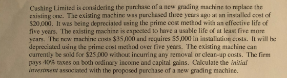 Cushing Limited is considering the purchase of a new grading machine to replace the existing one. The existing machine was purchased three years ago at an installed cost of $20,000. It was being depreciated using the prime cost method with an effective life of five years. The existing machine is expected to have a usable life of at least five more years. The new machine costs $35,000 and requires $5,000 in installation costs. It will be depreciated using the prime cost method over five years. The existing machine can currently be sold for $25,000 without incurring any removal or clean-up costs. The firm pays 40% taxes on both ordinary income and capital gains. Calculate the initial investment associated with the proposed purchase of a new grading machine.