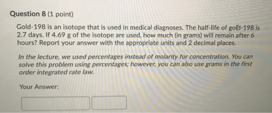 Question 8 (1 point) Gold-198 is an isotope that is used in medical diagnoses. The half-life of gold-198 is 2.7 days. If 4.69