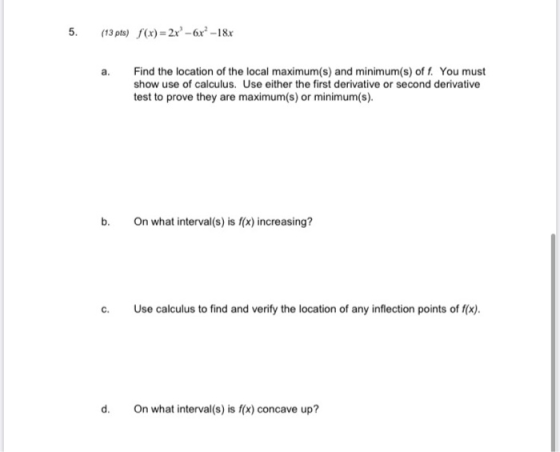 5. (13 pts) (x) = 2x° -6x° -18x a. Find the location of the local maximum(s) and minimum(s) off. You must show use of calculu