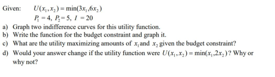 Given: U(x2)min(3x, ,6x2) P = 4, P-5, 1-20 a) Graph two indifference curves for this utility function. b) Write the function for the budget constraint and graph it c) What are the utility maximizing amounts of x, and x, given the budget constraint? d) Would your answer change if the utility function were U(x1,x2)-min(x,,2%)? Why or why not?