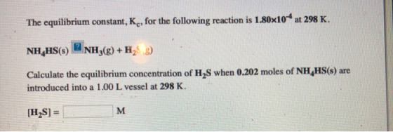 The equilibrium constant, K , for the following reaction is 1.80x104 at 298 K. NH_HS(s) NH3(g) + H :) Calculate the equilibri