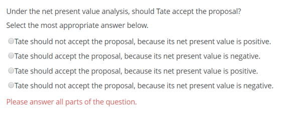 Under the net present value analysis, should Tate accept the proposal? Select the most appropriate answer below. Tate should