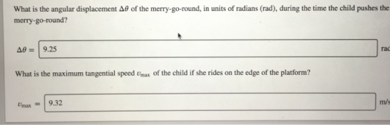 What is the angular displacement A0 of the merry-go-round, in units of radians (rad), during the time the child pushes the merry-go-round? Δ#2 | 9.25 rac What is the maximum tangential speed Umax of the child if she rides on the edge of the platform? m/s max9.32