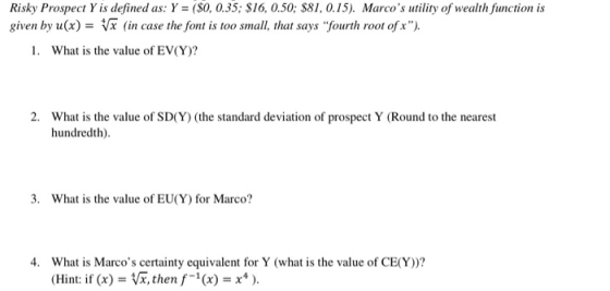 Risky Prospect Y is defined as: Y (S0, 0.35; S16, 0.50: $81,0.15). Marcos utility of wealth function is given by u(x)-Vx (in case the font is too small, that says fourth root of x). 1. What is the value of EV(Y)? 2. What is the value of SD(Y (the standard deviation of prospect Y (Round to the nearest hundredth) 3. What is the value of EU(Y) for Marco? 4. What is Marcos certainty equivalent for Y (what is the value of CE(Y))? Hint: ifx)V, then f-1(x)-x*).