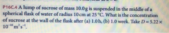 P160.4 A lump of sucrose of mass 10.0g is suspended in the middle of a spherical flask of water of radius 10 cm at 25°C. What