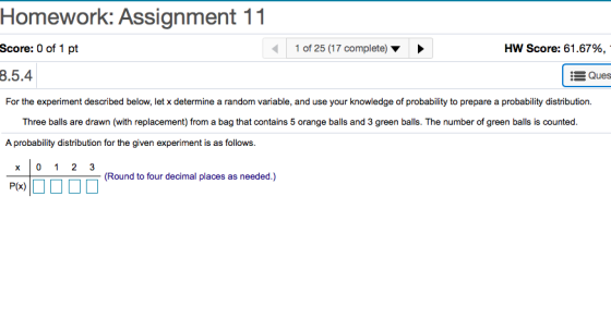 Homework: Assignment 11 Score: 0 of 1 pt 8.5.4 1 of 25 (17 complete) Score: 61.67%, Ques For the experiment described below, let x determine a random variable, and use your knowledge of probability to prepare a probability distribution. Three balls are drawn (with replacement) from a bag that contains 5 orange balls and 3 green balls. The number of green balls is counted. A probability distribution for the given experiment is as follows. (Round to four decimal places as needed.) P(x)