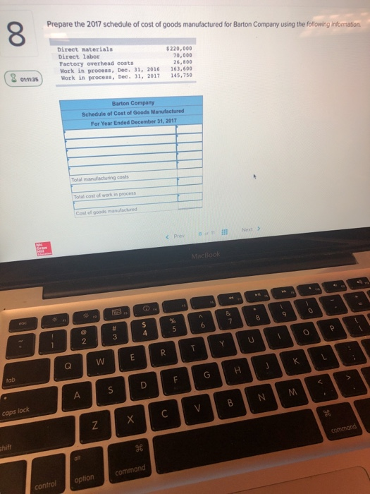 8 Prepare the 2017 schedule of cost of goods manufactured for Barton Company using the following information Direct materials Direct labor Factory overhead costs Work in process, Dec. 31, 2016 Work in process, Dec. 31, 2017 220,000 70,000 26,800 163,600 145,7s0 Barton Company Schedule of Cost of Goods Manufactured For Year Ended December 31, 2017 Total cost of work in process Cost of goods 2 caps lock control option command