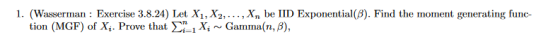 1. (Wasserman: Exercise 3.8.24) Let X1, X2,..., Xn be IID Exponential(B). Find the moment generating func- tion (MGF) of Xi.