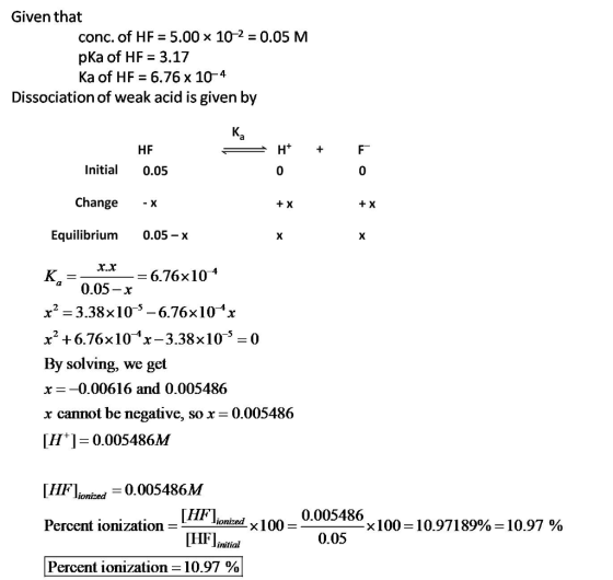 Given that conc. of HF = 5.00 × 102-0.05 M pKa of HF 3.17 Ka of HF 6,76 x 10-4 Dissociation of weak acid is given by HF Initial 0.05 0 0 Change + X + X Equilibrium 0.05-x - 6.76x104 0.05-х x2-3.38x10-5-6.76x101x x2 +6.76x104x-3.38x10-5-0 By solving, we get x_-0.00616 and 0.005486 x cannot be negative, so x-0.005486 [HFIionized-0·005486M 0.005486 Percent ionization x 100-10.97189%= 10.97 % initial Percent ionization 10.97 %