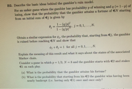 B2. Describe the basic ideas behind the gamblers ruin model. For an unfair game where the gambler has probability p of winning and q (1-p) of losing, show that the probability that the gambler attains a fortune of N starting from an initial sum of j is given by 1-(a/p) obtain a similar expression for φ, the probability that, starting from €, the gambler is ruined before reaching EN and show that dj+ ,-1 for all j 0,1, ,N. Explain the meaning of this result and what it says about the states of the associated Markov chain. Consider a game in which p - 1/3, N - 8 and the gambler starts with 2 and stakes 1 on each play (a) What is the probability that the gambler attains his fortune? (b) What is the probability that starting from his 2 the gambler wins having been nearly bankrupt (i.e. having only 1) once and once only?