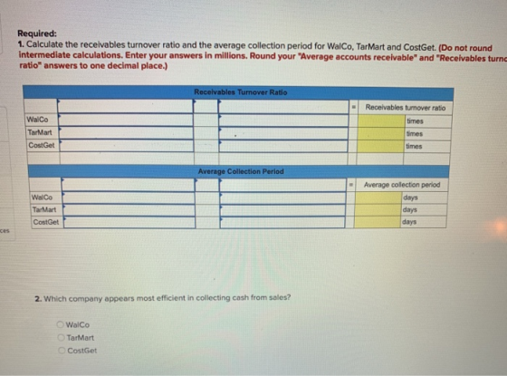 Required: 1. Calculate the receivables turnover ratio and the average collection period for WalCo, TarMart and CostGet. (Do n