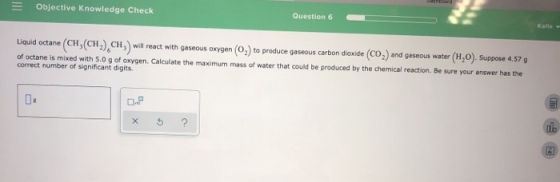 Objective Knowledge Check Question 6 Kalle Liquid octane (CH,(CH), CH will react with gaseous oxygen (O) to produce gaseous c
