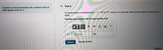 Part A A sphere is fired downwards into a medium with an Initial speed of 20 m/s If it experiences a deceleration of a stops (-4t) m/s2, where t is in seconds, determine the distance traveled belore Express your answer with the appropriate units. HA Value Submit Request Answer