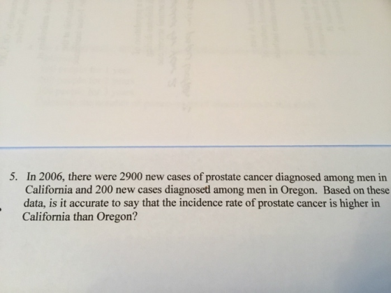 5. In 2006, there were 2900 new cases of prostate cancer diagnosed among men in California and 200 new cases diagnosed among men in Oregon. Based on these data, is it accurate to say that the incidence rate of prostate cancer is higher in California than Oregon?