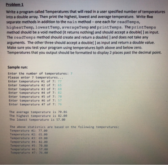 Problem 1 Write a program called Temperatures that will read in a user specified number of temperatures into a double array. Then print the highest, lowest and average temperature. Write five separate methods in addition to the main method- one each for readTemps, highestTemp, lowestTemp, averageTemp and printTemps. The printTemps method should be a void method (it returns nothing) and should accept a doublel 1 as input. The readTemps method should create and return a doublel 1 and does not take any arguments. The other three should accept a doublel ] as input and return a double value. Make sure you test your program using temperatures bpth above and below zero. Temperatures that you output should be formatted to display 2 places past the decimal point. Sample run: Enter the number of temperatures: 7 Please enter 7 temperatures... Enter temperature #1 of 7: 77 Enter temperature #2 of 7: 65 Enter temperature #3 of 7: 69 Enter temperature #4 of 7: 82 Enter temperature #5 of 7: 70 Enter temperature #6 of 7: 57 Enter temperature #7 of 7: 76 The average temperature is 70.86 The highest temperature is 82.00 The lowest temperature is 57.00 The above statistics are based on the following temperatures: Temperature #1: 77.00 Temperature #2: 65.00 Temperature #3: 69.00 Temperature #4 : 82.00 Temperature #5: 70.00 Temperature #6: 57.00 Temperature 17: 76.00