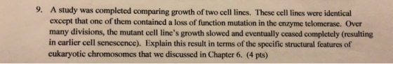 9. A study was completed comparing growth of two cell lines. These cell lines were identical except that one of them contained a loss of function mutation in the enzyme telomerase. Over many divisions, the mutant cell lines growth slowed and eventually ceased completely (resulting in earlier cell senescence). Explain this result in terms of the specific structural features of eukaryotic chromosomes that we discussed in Chapter 6. (4 pts)
