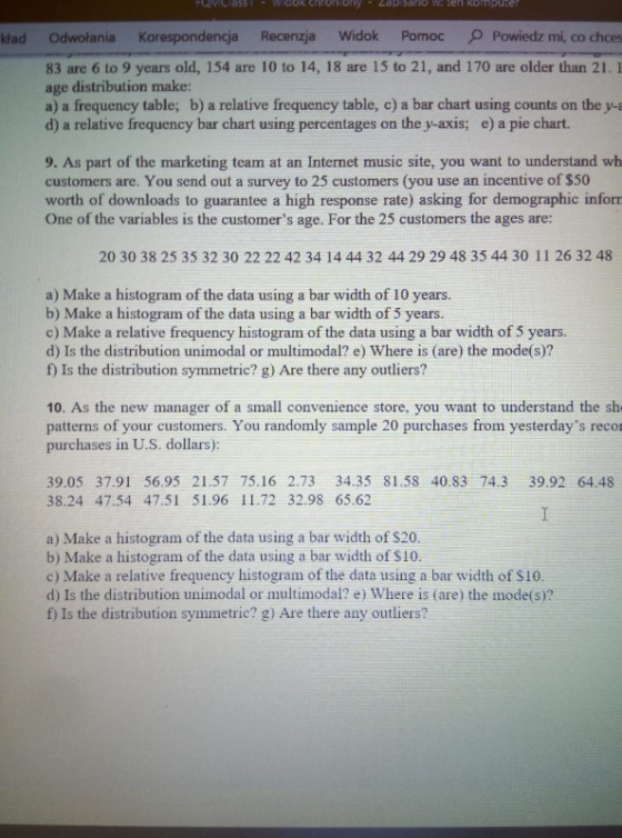 o w. ten komputer klad Odwołania Korespondencja Recenzja Widok PomocPowiedz mi, co chces 83 are 6 to 9 years old, 154 are 10 to 14, 18 are 15 to 21, and 170 are older than 21. E age distribution make: a) a frequency table; b) a relative frequency table, c) a bar chart using counts on the y- d) a relative frequency bar chart using percentages on the y-axis; e) a pie chart. 9. As part of the marketing team at an Internet music site, you want to understand wh customers are. You send out a survey to 25 customers (you use an incentive of $50 worth of downloads to guarantee a high response rate) asking for demographic inforn One of the variables is the customers age. For the 25 customers the ages are: 20 30 38 25 35 32 30 22 22 42 34 14 44 32 44 29 29 48 35 44 30 11 26 32 48 a) Make a histogram of the data using a bar width of 10 years. b) Make a histogram of the data using a bar width of 5 years. c) Make a relative frequency histogram of the data using a bar width of 5 years. d) Is the distribution unimodal or multimodal? e) Where is (are) the mode(s)? f) Is the distribution symmetric? g) Are there any outliers? 10. As the new manager of a small convenience store, you want to understand the sh patterns of your customers. You randomly sample 20 purchases from yesterdays reco purchases in U.S. dollars): 39.05 37.91 56.95 21.57 75.16 2.73 34.35 81.58 40.83 74.3 39.92 64.48 38.24 47.54 47.51 51.96 11.72 32.98 65.62 a) Make a histogram of the data using a bar width of $20 b) Make a histogram of the data using a bar width of $10 c) Make a relative frequency histogram of the data using a bar width of $10 d) Is the distribution unimodal or multimodal? e) Where is (are) the mode(s)? f) Is the distribution symmetric? g) Are there any outliers?