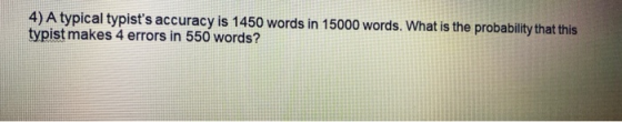 4) A typical typists accuracy is 1450 words in 15000 words. What is the probability that this typist makes 4 errors in 550 w