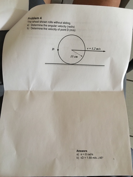 Problem 4 The wheel shown rolls without sliding a) Determine the angular velocity (rad/s) b) Determine the velocity of point D (m/s) v = 1.2 m/s 15 cm Answers a) π= 8 rad/s b) = 1.68 m/s 245。