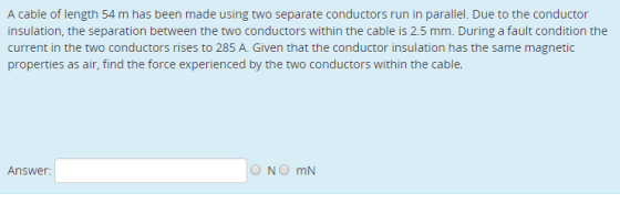 A cable of length 54 m has been made using two separate conductors run in parallel. Due to the conductor insulation, the separation between the two conductors within the cable is 2.5 mm. During a fault condition the current in the two conductors rises to 285 A. Given that the conductor insulation has the same magnetic Answer: ONO mN