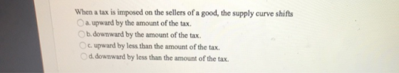When a tax is imposed on the sellers of a good, the supply curve shifts a upward by the amount of the tax. b. downward by the