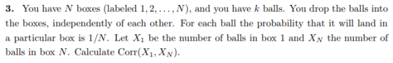 3. You have N boxes (labeled 1,2,..., N), and you have k balls. You drop the balls into the boxes, independently of each other. For each ball the probability that it will land in a particular box is 1/N. Let Xi be the number of balls in box 1 and Xv the number of ball in bax N. Calculate Com,X)