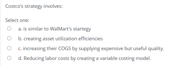 Costcos strategy involves: Select one: a. is similar to WalMarts startegy b. creating asset utilization efficiencies c. inc