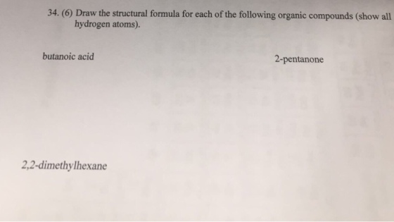 34. (6) Draw the structural formula for each of the following organic compounds (show all hydrogen atoms). butanoic acid 2-pentanone 2,2-dimethylhexane